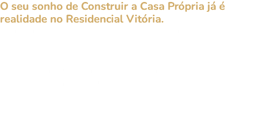 O seu sonho de Construir a Casa Própria já é realidade no Residencial Vitória. Aqui, tudo já está pronto: asfalto, água e energia elétrica. Venha com sua família viver bem e investir com tranquilidade, dentro da cidade de Aragoiânia. 